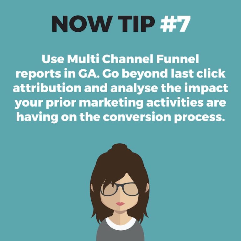 NOW TIP #7. Use Multi Channel Funnel reports in GA. Go beyond last click attribution and analyse the impact your prior marketing activities are having on the conversion process.